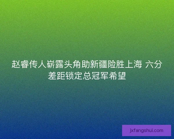 赵睿传人崭露头角助新疆险胜上海 六分差距锁定总冠军希望