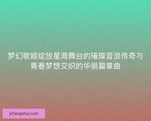 梦幻歌姬绽放星海舞台的璀璨音浪传奇与青春梦想交织的华丽篇章曲