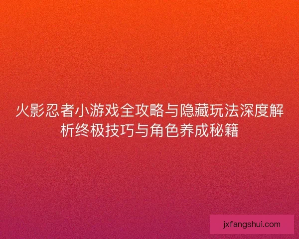 火影忍者小游戏全攻略与隐藏玩法深度解析终极技巧与角色养成秘籍