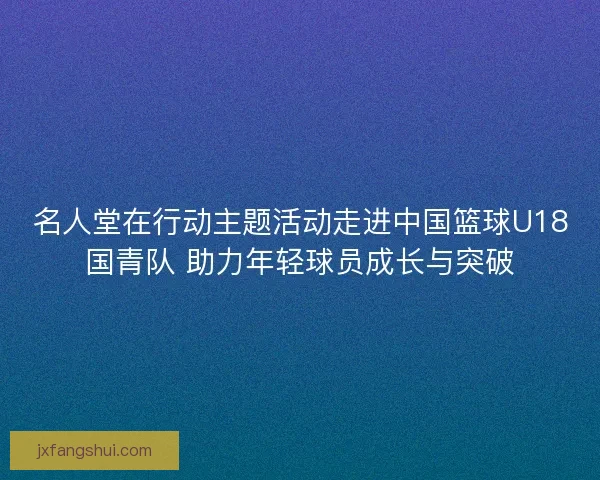 名人堂在行动主题活动走进中国篮球U18国青队 助力年轻球员成长与突破
