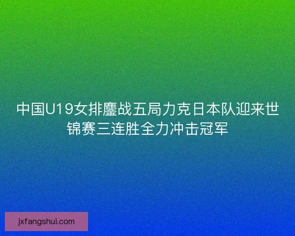 中国U19女排鏖战五局力克日本队迎来世锦赛三连胜全力冲击冠军
