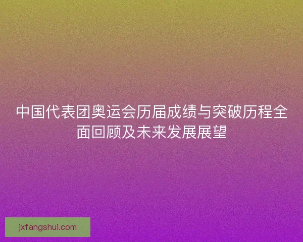 中国代表团奥运会历届成绩与突破历程全面回顾及未来发展展望