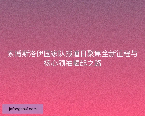 索博斯洛伊国家队报道日聚焦全新征程与核心领袖崛起之路