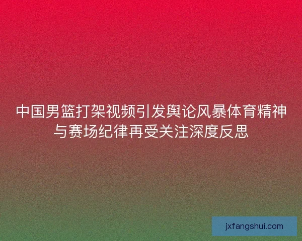 中国男篮打架视频引发舆论风暴体育精神与赛场纪律再受关注深度反思