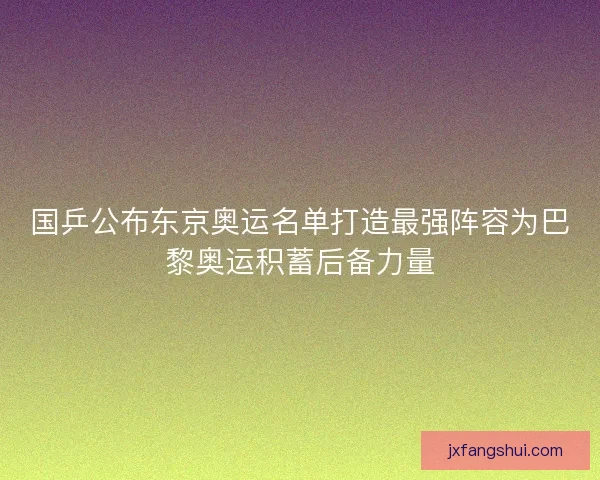 国乒公布东京奥运名单打造最强阵容为巴黎奥运积蓄后备力量