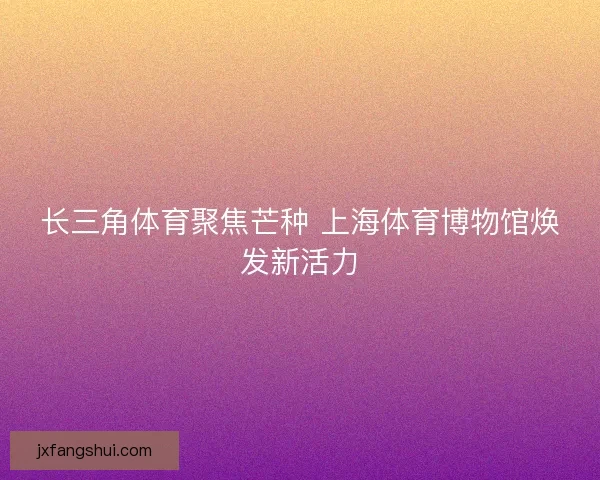 长三角体育聚焦芒种 上海体育博物馆焕发新活力