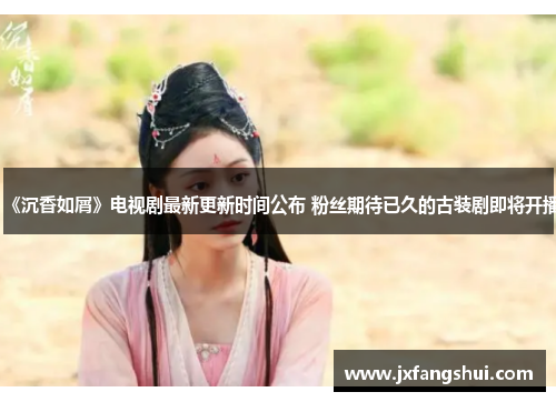 《沉香如屑》电视剧最新更新时间公布 粉丝期待已久的古装剧即将开播